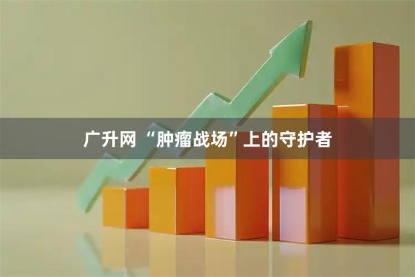 广升网 “肿瘤战场”上的守护者