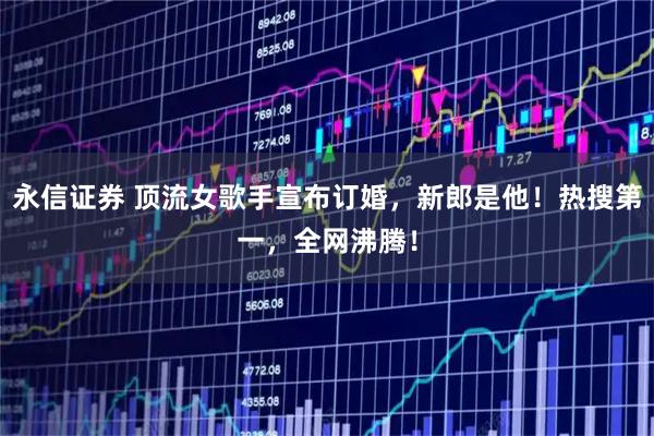 永信证券 顶流女歌手宣布订婚，新郎是他！热搜第一，全网沸腾！