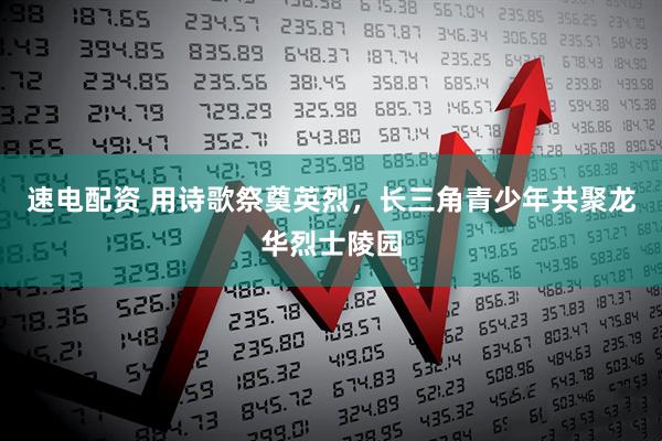速电配资 用诗歌祭奠英烈，长三角青少年共聚龙华烈士陵园