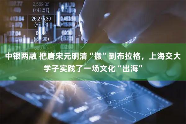 中银两融 把唐宋元明清“搬”到布拉格，上海交大学子实践了一场文化“出海”