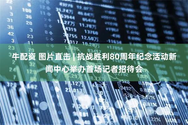 牛配资 图片直击 | 抗战胜利80周年纪念活动新闻中心举办首场记者招待会