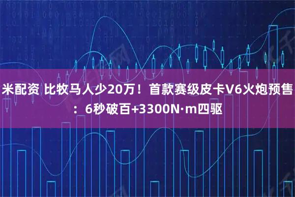 米配资 比牧马人少20万！首款赛级皮卡V6火炮预售：6秒破百+3300N·m四驱