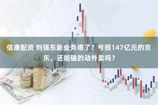 信康配资 刘强东新业务塌了？亏损147亿元的京东，还能磕的动外卖吗？