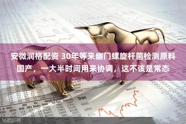 安微润格配资 30年等来幽门螺旋杆菌检测原料国产，一大半时间用来协调，这不该是常态