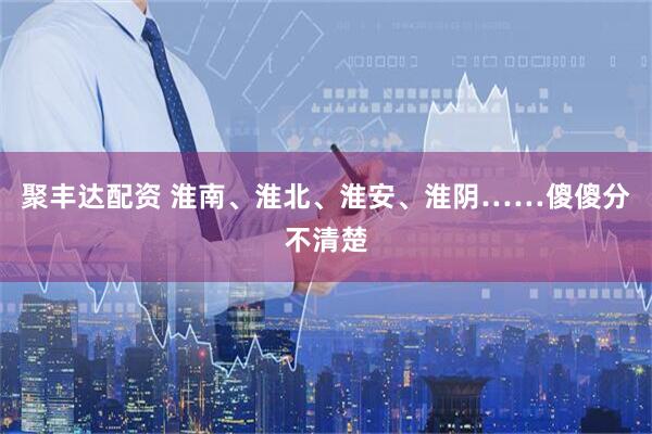 聚丰达配资 淮南、淮北、淮安、淮阴……傻傻分不清楚