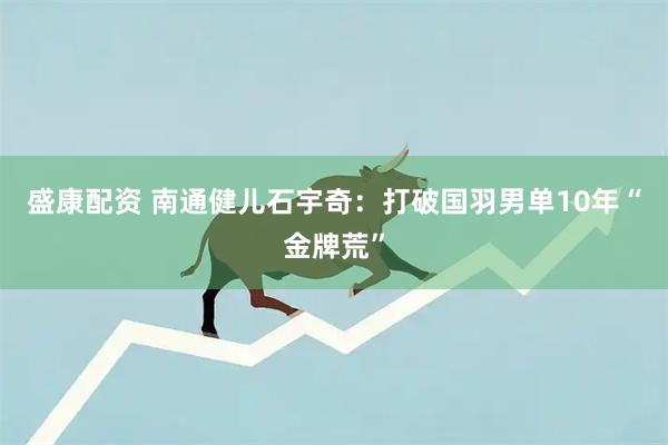 盛康配资 南通健儿石宇奇：打破国羽男单10年“金牌荒”