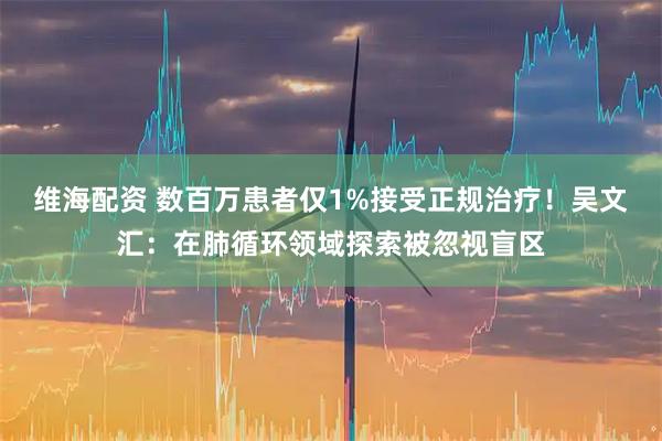 维海配资 数百万患者仅1%接受正规治疗！吴文汇：在肺循环领域探索被忽视盲区