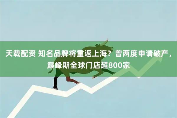天载配资 知名品牌将重返上海？曾两度申请破产，巅峰期全球门店超800家