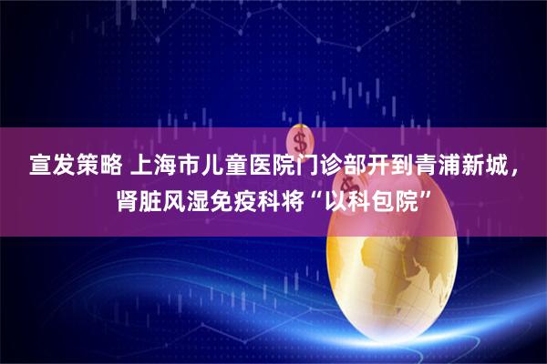 宣发策略 上海市儿童医院门诊部开到青浦新城，肾脏风湿免疫科将“以科包院”