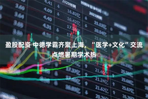 盈股配资 中德学霸齐聚上海，“医学+文化”交流点燃暑期学术热