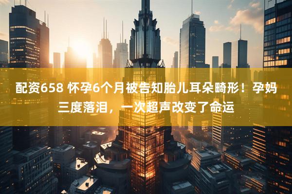 配资658 怀孕6个月被告知胎儿耳朵畸形！孕妈三度落泪，一次超声改变了命运