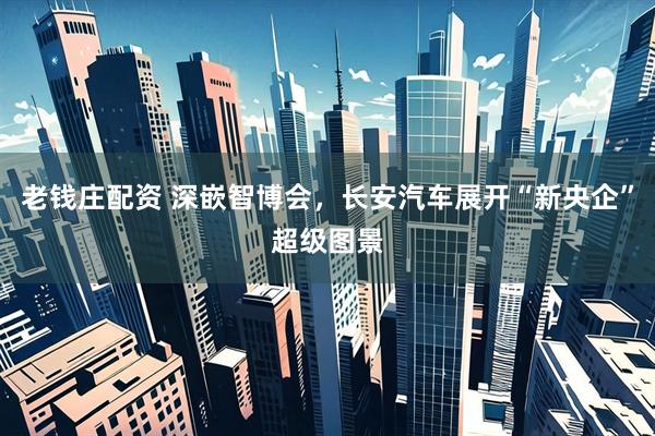 老钱庄配资 深嵌智博会，长安汽车展开“新央企”超级图景