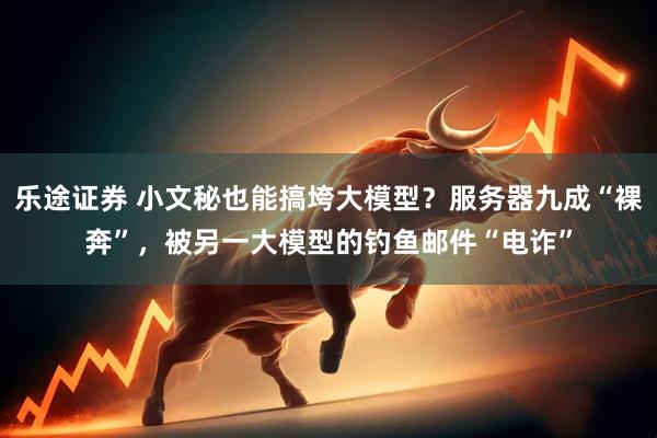 乐途证券 小文秘也能搞垮大模型？服务器九成“裸奔”，被另一大模型的钓鱼邮件“电诈”