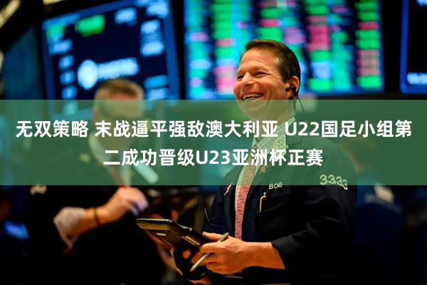 无双策略 末战逼平强敌澳大利亚 U22国足小组第二成功晋级U23亚洲杯正赛