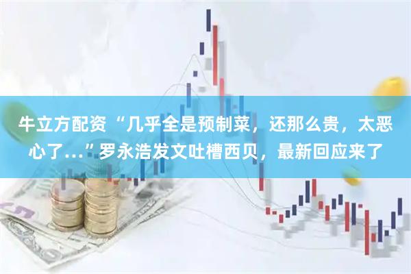 牛立方配资 “几乎全是预制菜，还那么贵，太恶心了…”罗永浩发文吐槽西贝，最新回应来了