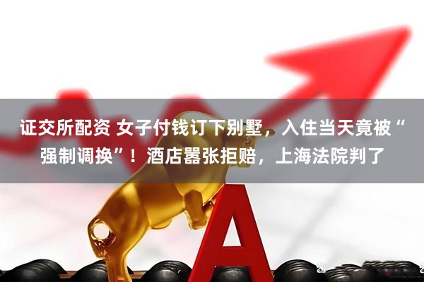 证交所配资 女子付钱订下别墅，入住当天竟被“强制调换”！酒店嚣张拒赔，上海法院判了