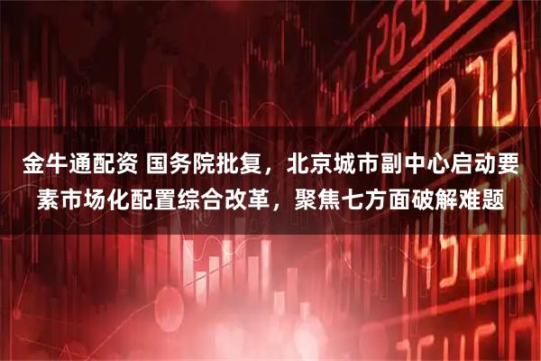 金牛通配资 国务院批复，北京城市副中心启动要素市场化配置综合改革，聚焦七方面破解难题