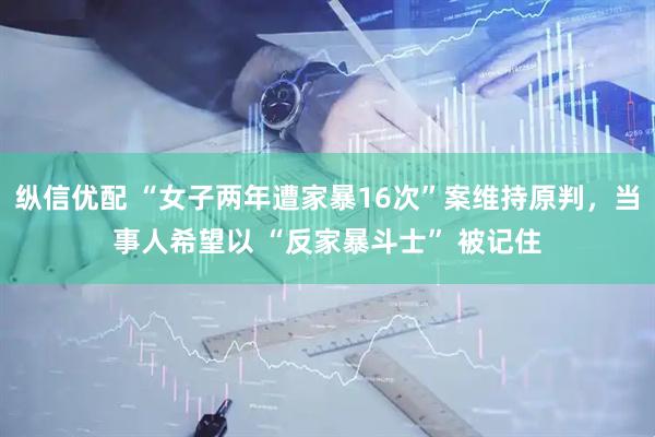 纵信优配 “女子两年遭家暴16次”案维持原判，当事人希望以 “反家暴斗士” 被记住
