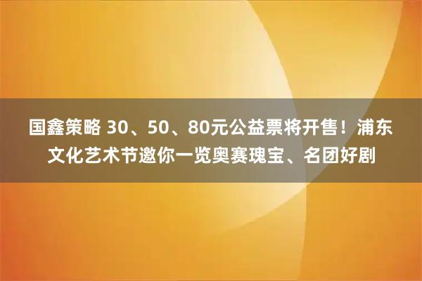 国鑫策略 30、50、80元公益票将开售！浦东文化艺术节邀你一览奥赛瑰宝、名团好剧