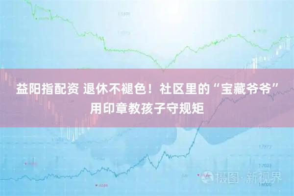 益阳指配资 退休不褪色！社区里的“宝藏爷爷”用印章教孩子守规矩