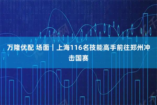 万隆优配 场面｜上海116名技能高手前往郑州冲击国赛