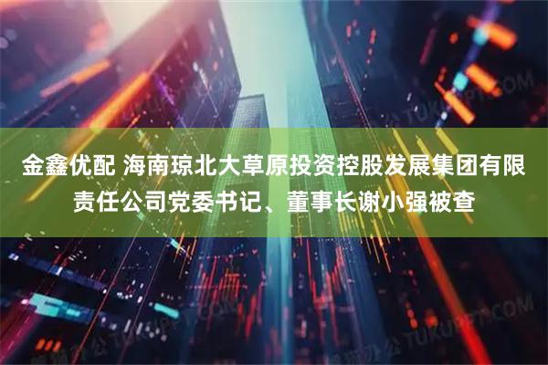 金鑫优配 海南琼北大草原投资控股发展集团有限责任公司党委书记、董事长谢小强被查