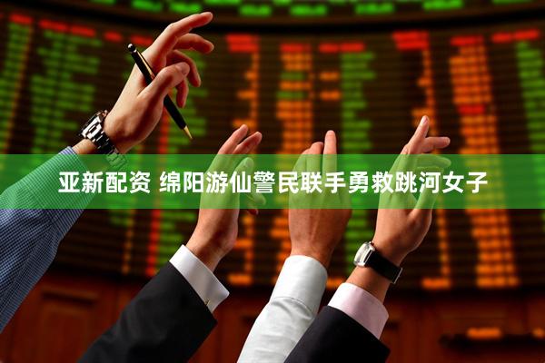 亚新配资 绵阳游仙警民联手勇救跳河女子