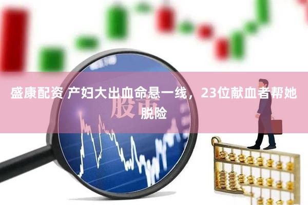 盛康配资 产妇大出血命悬一线，23位献血者帮她脱险
