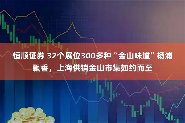 恒顺证券 32个展位300多种“金山味道”杨浦飘香，上海供销金山市集如约而至