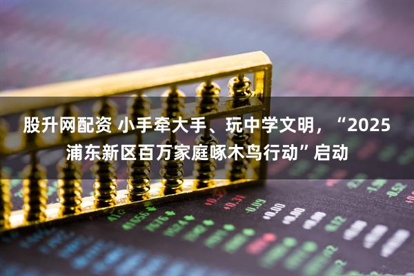 股升网配资 小手牵大手、玩中学文明，“2025浦东新区百万家庭啄木鸟行动”启动