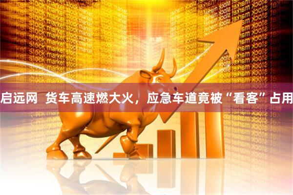 启远网  货车高速燃大火，应急车道竟被“看客”占用