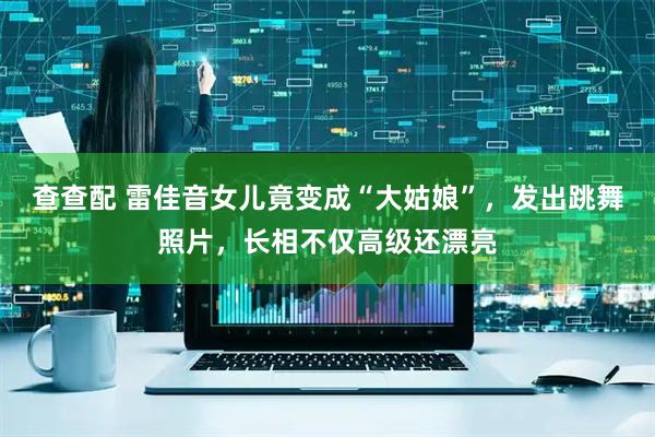查查配 雷佳音女儿竟变成“大姑娘”，发出跳舞照片，长相不仅高级还漂亮