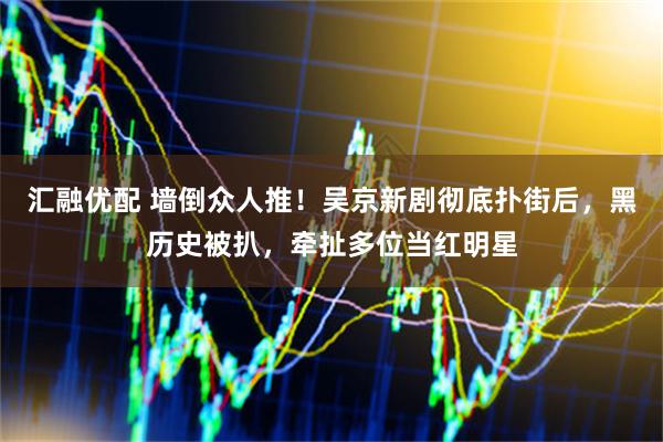 汇融优配 墙倒众人推！吴京新剧彻底扑街后，黑历史被扒，牵扯多位当红明星