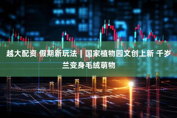 越大配资 假期新玩法∣国家植物园文创上新 千岁兰变身毛绒萌物