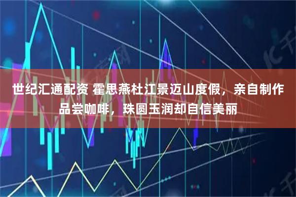 世纪汇通配资 霍思燕杜江景迈山度假，亲自制作品尝咖啡，珠圆玉润却自信美丽