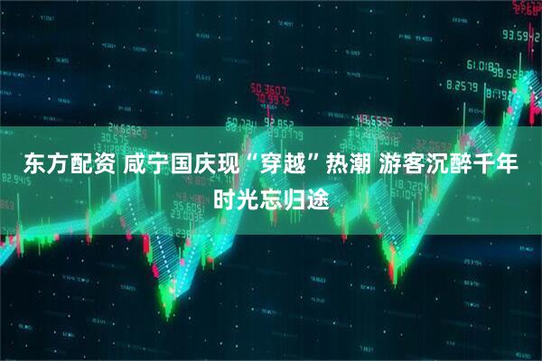 东方配资 咸宁国庆现“穿越”热潮 游客沉醉千年时光忘归途