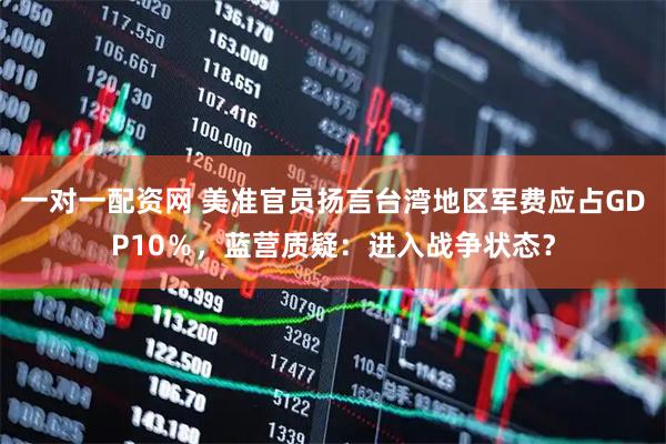 一对一配资网 美准官员扬言台湾地区军费应占GDP10％，蓝营质疑：进入战争状态？
