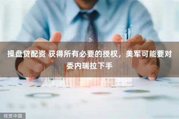 操盘贷配资 获得所有必要的授权，美军可能要对委内瑞拉下手