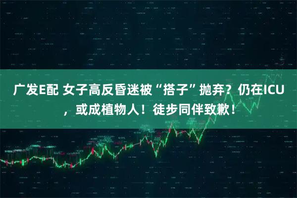 广发E配 女子高反昏迷被“搭子”抛弃？仍在ICU，或成植物人！徒步同伴致歉！