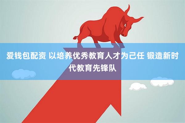 爱钱包配资 以培养优秀教育人才为己任 锻造新时代教育先锋队