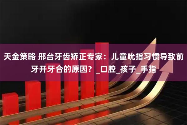天金策略 邢台牙齿矫正专家：儿童吮指习惯导致前牙开牙合的原因？_口腔_孩子_手指