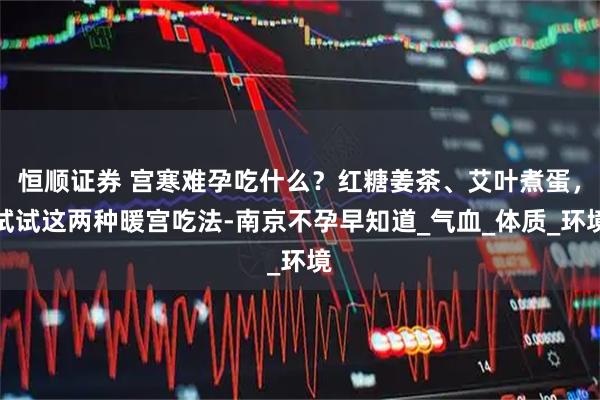 恒顺证券 宫寒难孕吃什么？红糖姜茶、艾叶煮蛋，试试这两种暖宫吃法-南京不孕早知道_气血_体质_环境