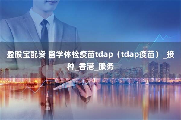 盈股宝配资 留学体检疫苗tdap（tdap疫苗）_接种_香港_服务