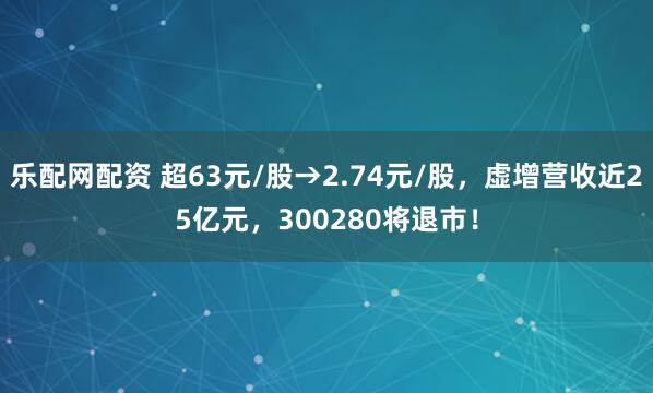 乐配网配资 超63元/股→2.74元/股，虚增营收近25亿元，300280将退市！