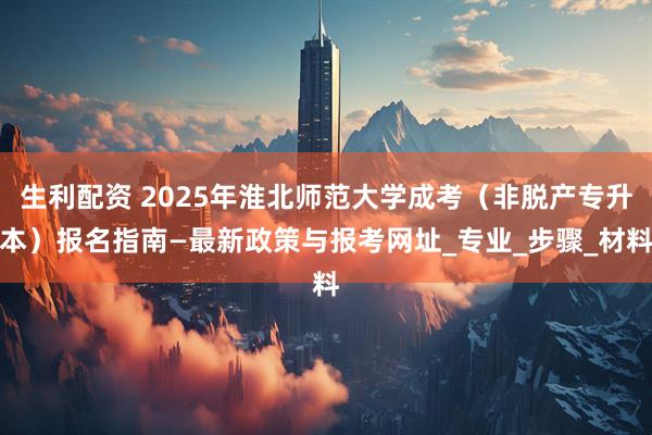 生利配资 2025年淮北师范大学成考（非脱产专升本）报名指南—最新政策与报考网址_专业_步骤_材料