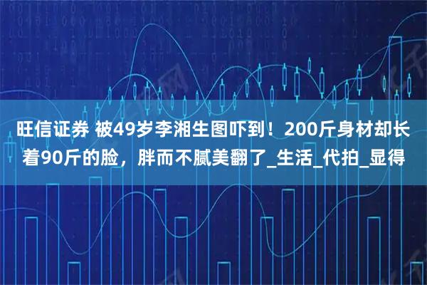 旺信证券 被49岁李湘生图吓到！200斤身材却长着90斤的脸，胖而不腻美翻了_生活_代拍_显得
