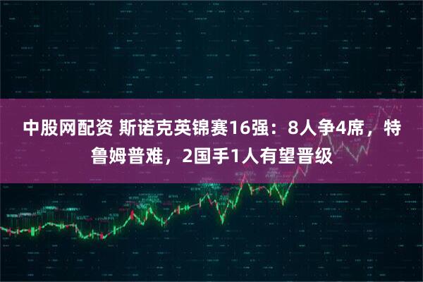 中股网配资 斯诺克英锦赛16强：8人争4席，特鲁姆普难，2国手1人有望晋级