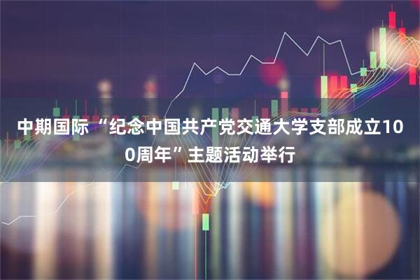 中期国际 “纪念中国共产党交通大学支部成立100周年”主题活动举行