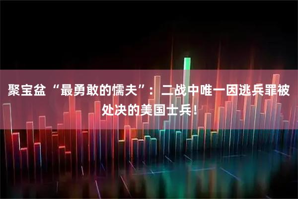 聚宝盆 “最勇敢的懦夫”：二战中唯一因逃兵罪被处决的美国士兵！