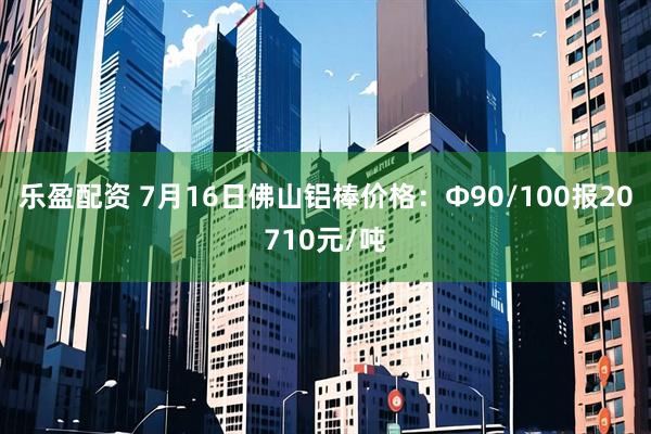 乐盈配资 7月16日佛山铝棒价格：Φ90/100报20710元/吨